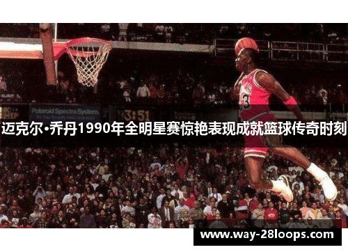 迈克尔·乔丹1990年全明星赛惊艳表现成就篮球传奇时刻 迈克尔·乔丹1990年全明星赛惊艳表现成就篮球传奇时刻