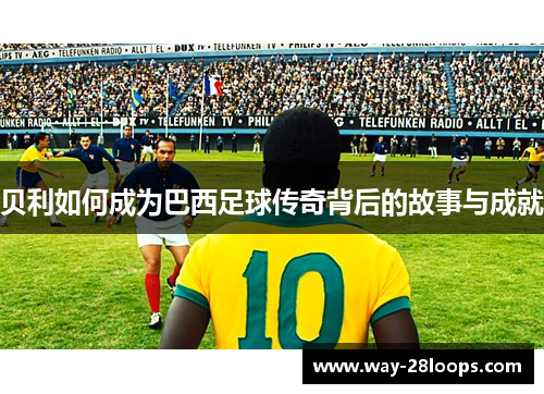 贝利如何成为巴西足球传奇背后的故事与成就 贝利如何成为巴西足球传奇背后的故事与成就