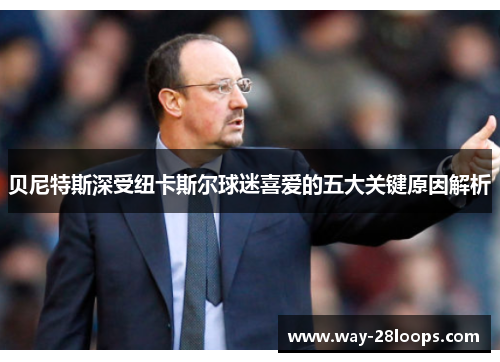 贝尼特斯深受纽卡斯尔球迷喜爱的五大关键原因解析 贝尼特斯深受纽卡斯尔球迷喜爱的五大关键原因解析