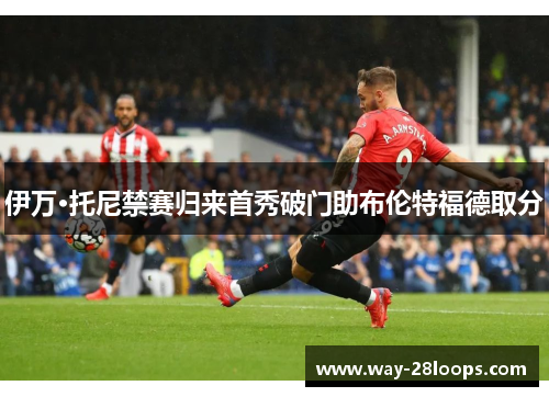 伊万·托尼禁赛归来首秀破门助布伦特福德取分