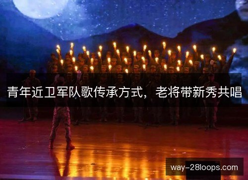 青年近卫军队歌传承方式，老将带新秀共唱